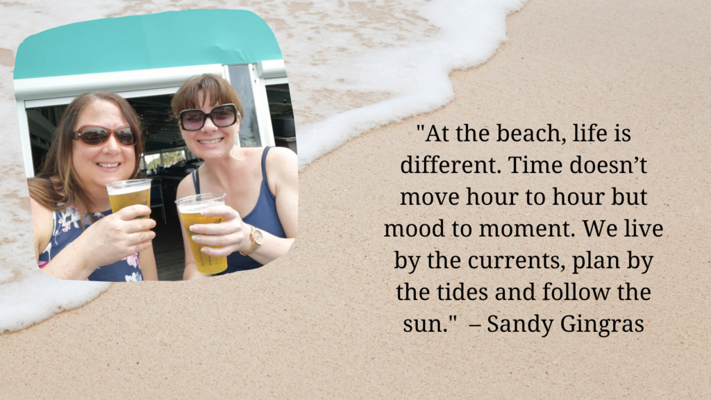 At the beach life is different. Time doesnt move hour to hour but mood to moment. We live by the currents plan by the tides and follow the sun. – Sandy Gingras